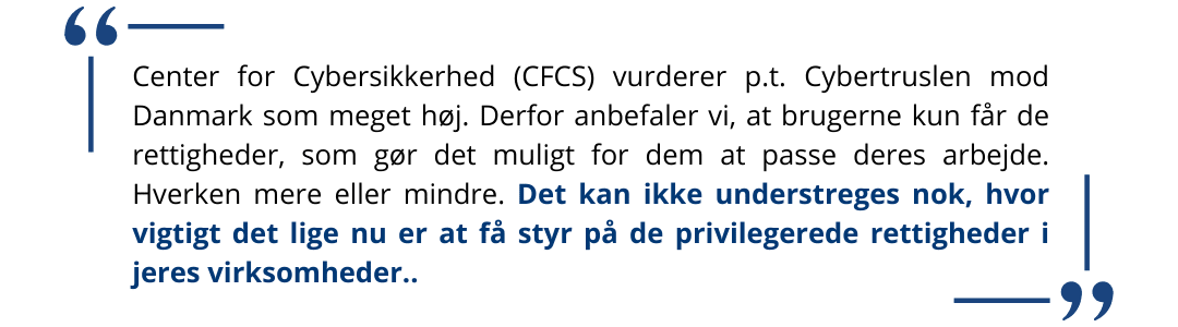 Center for Cybersikkerhed (CFCS) vurderer p.t. Cybertruslen mod Danmark som meget høj. Derfor anbefaler vi, at brugerne kun får de rettigheder, som gør det muligt for dem at passe deres arbejde. H Privileged Access Management